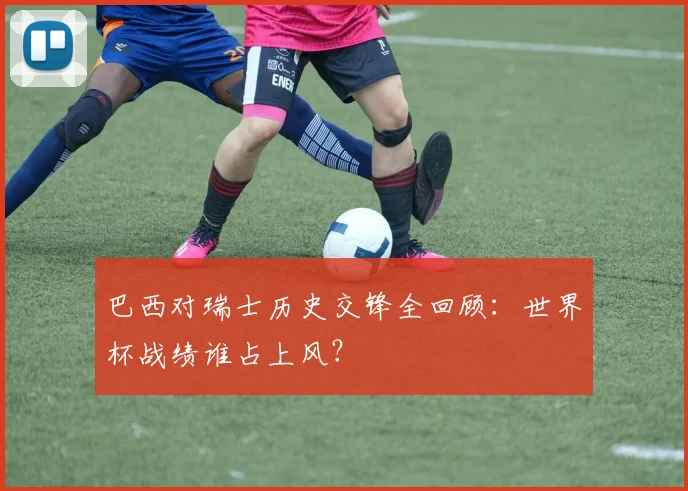 巴西对瑞士历史交锋全回顾:世界杯战绩谁占上风?