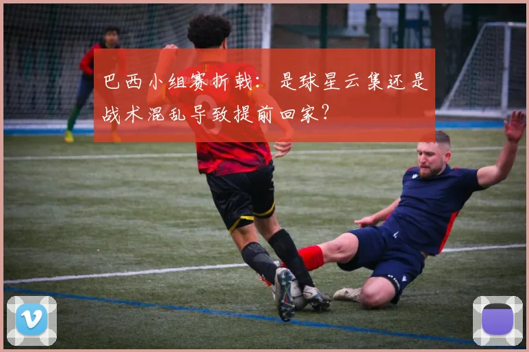 巴西小组赛折戟:是球星云集还是战术混乱导致提前回家?