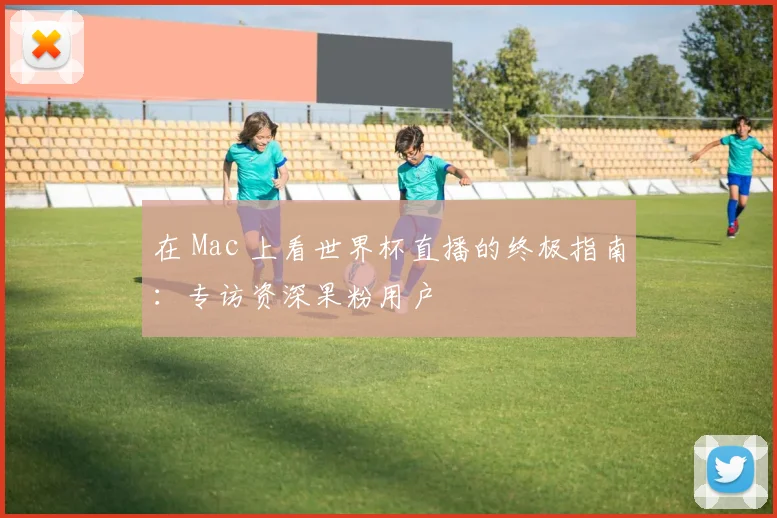 在 Mac 上看世界杯直播的终极指南:专访资深果粉用户