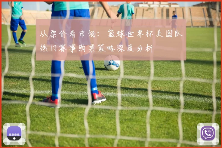从票价看市场：篮球世界杯美国队热门赛事购票策略深度分析
