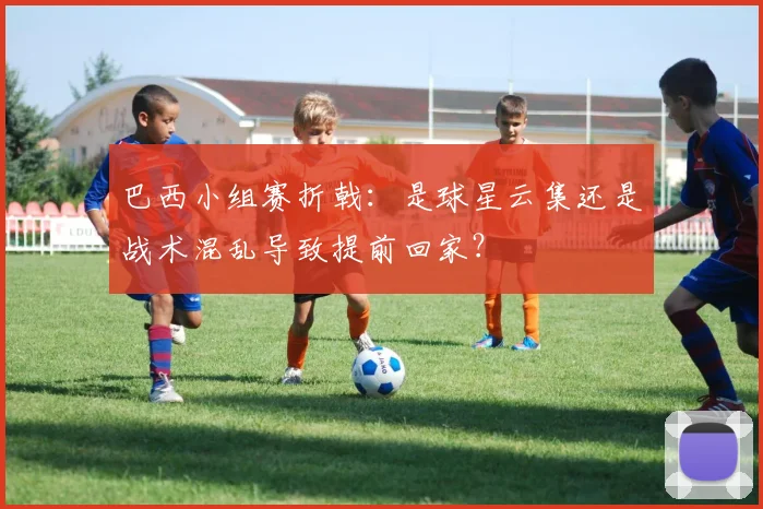 巴西小组赛折戟:是球星云集还是战术混乱导致提前回家?