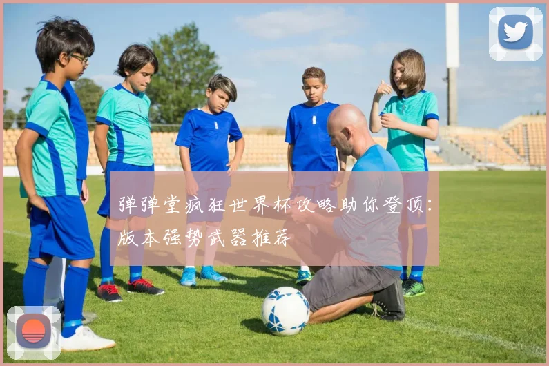 弹弹堂疯狂世界杯攻略助你登顶：版本强势武器推荐