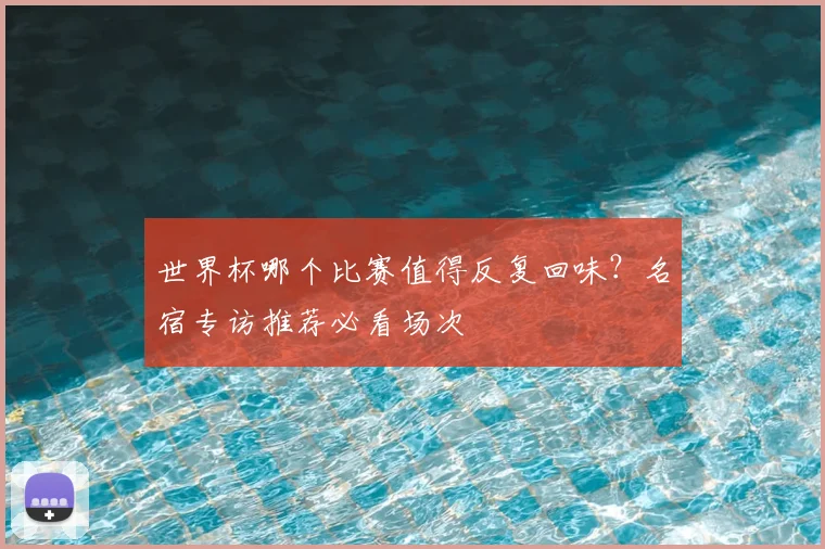 世界杯哪个比赛值得反复回味?名宿专访推荐必看场次