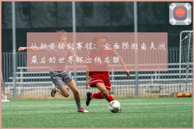 从积分榜到赛程：全面预测南美洲最后的世界杯出线名额