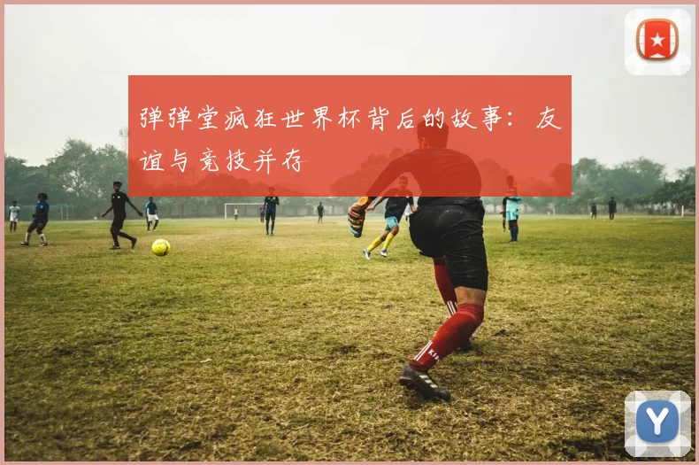 弹弹堂疯狂世界杯背后的故事：友谊与竞技并存