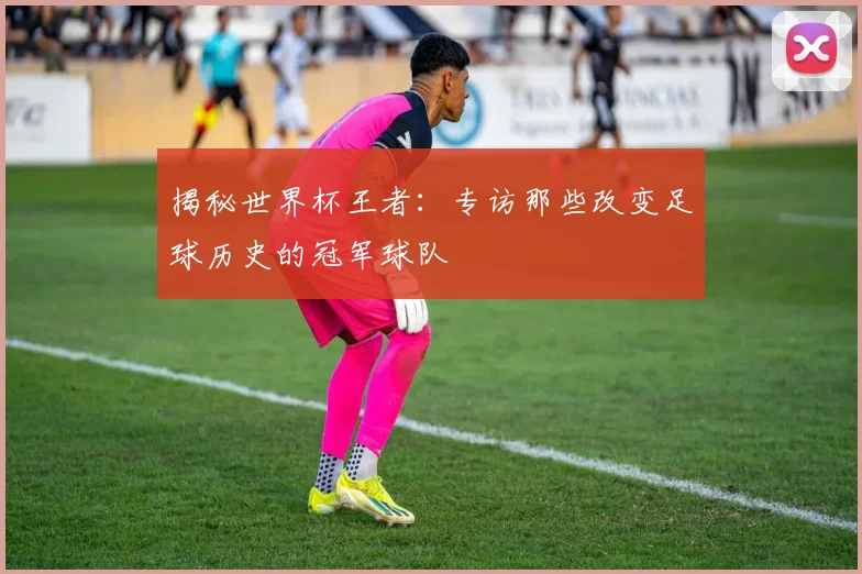揭秘世界杯王者：专访那些改变足球历史的冠军球队