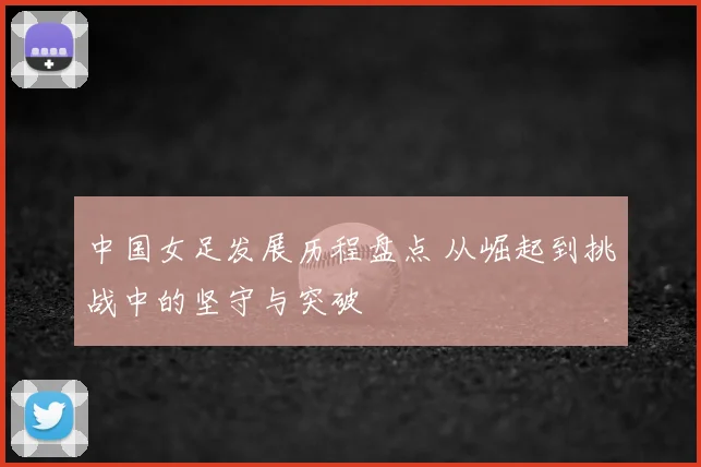 中国女足发展历程盘点 从崛起到挑战中的坚守与突破